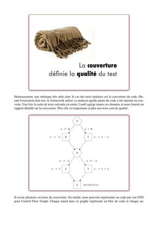 Heureusement, une métrique très utile dans le cas des tests unitaires est la couverture du code. Du-
rant l'exécution d'un test, le framework utilisé va analyser quelle partie du code a été atteinte ou cou-
verte. Une fois la suite de tests exécutée en entier, l'outil agrège toutes ces données et nous fournit un
rapport détaillé sur la couverture. Plus elle est importante et plus nos tests sont de qualité.


                                                  A


                                       x <= 0            x > 0


                             x := -x      B                 C    x := 1 - x




                                                  D


                                    x := -1                x /= -1


                              x := 1      E                 F    x := x + 1




                                                  G     writeln(x)




Il existe plusieurs niveaux de couverture. En réalité, nous pouvons représenter un code par son CFG
pour Control Flow Graph. Chaque nœud dans ce graphe représente un bloc de code et chaque arc
 
