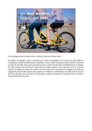 Ils se partagent ainsi le même écran, le même clavier et la même souris.

En dehors de l'équipe, certain ont pensé que c'était du gaspillage de ressources et qu'il fallait en
conséquence arrêter immédiatement. Cependant, il leur a sufﬁt de regarder attentivement les binômes
en train de travailler pour qu'ils reconnaissent que la paire travaille bien simultanément et en équipe.
En effet, lorsque l'un a le clavier, l'autre porte un regard critique sur le code qui est écrit, ce qui lui
permet de répérer les erreurs de syntaxe, le non respect des conventions de codage et de faire des
suggestions souvent bienvenues pour améliorer la lisibilité, la maintenance ou l'efﬁcacité du code ou
des tests. De plus, deux cerveaux sont bien plus à même de répertorier l'ensemble des cas d'utilisa-
tion possibles pour du code.
 