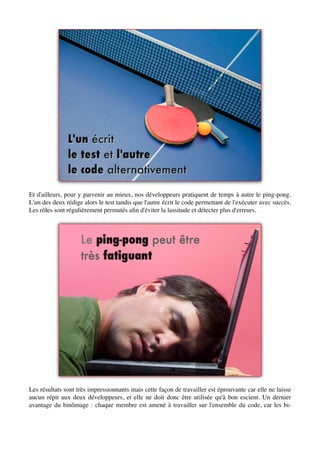 Et d'ailleurs, pour y parvenir au mieux, nos développeurs pratiquent de temps à autre le ping-pong.
L'un des deux rédige alors le test tandis que l'autre écrit le code permettant de l'exécuter avec succès.
Les rôles sont régulièrement permutés aﬁn d'éviter la lassitude et détecter plus d'erreurs.




Les résultats sont très impressionnants mais cette façon de travailler est éprouvante car elle ne laisse
aucun répit aux deux développeurs, et elle ne doit donc être utilisée qu'à bon escient. Un dernier
avantage du binômage : chaque membre est amené à travailler sur l'ensemble du code, car les bi-
 