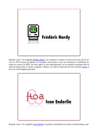 Bonjour à tous ! Je m'appelle Frédéric Hardy. J'ai commencé à mettre en œeuvre des tests sans le sa-
voir en 1995 lorsque j'ai débuté ma formation universitaire, avant de commencer à réellement les
mettre en œeuvre en 2005. J'ai donc appris le test empiriquement, en les mettant en pratique dans le
cadre de projets plus ou moins complexes. Depuis, j'ai créé le framework de tests unitaires atoum et
j'en suis le développeur principal.




Bonjour à tous ! Je m'appelle Ivan Enderlin. Je prépare actuellement une thèse en Informatique, spé-
 
