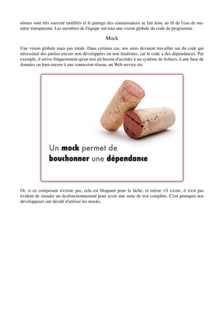 nômes sont très souvent modiﬁés et le partage des connaissances se fait donc au ﬁl de l'eau de ma-
nière transparente. Les membres de l'équipe ont tous une vision globale du code du programme.

                                               Mock
Une vision globale mais pas totale. Dans certains cas, nos amis devaient travailler sur du code qui
nécessitait des parties encore non développées ou non ﬁnalisées, car le code a des dépendances. Par
exemple, il arrive fréquemment qu'un test ait besoin d'accéder à un système de ﬁchiers, à une base de
données ou bien encore à une connexion réseau, un Web service etc.




Or, si ce composant n'existe pas, cela est bloquant pour la tâche, et même s'il existe, il n'est pas
évident de simuler un dysfonctionnement pour avoir une suite de test complète. C'est pourquoi nos
développeurs ont décidé d'utiliser les mocks.
 