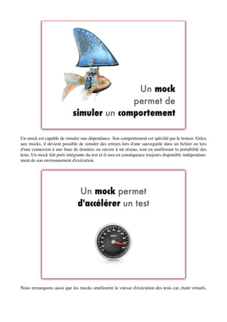 Un mock est capable de simuler une dépendance. Son comportement est spéciﬁé par le testeur. Grâce
aux mocks, il devient possible de simuler des erreurs lors d'une sauvegarde dans un ﬁchier ou lors
d'une connexion à une base de données ou encore à un réseau, tout en améliorant la portabilité des
tests. Un mock fait parti intégrante du test et il sera en conséquence toujours disponible indépendam-
ment de son environnement d'exécution.




Nous remarquons aussi que les mocks améliorent la vitesse d'exécution des tests car, étant virtuels,
 