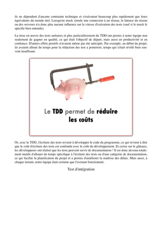 ils ne dépendent d'aucune contrainte technique et s'exécutent beaucoup plus rapidement que leurs
équivalents du monde réel. Lorsqu'un mock simule une connexion à un réseau, la latence du réseau
ou des serveurs n'a donc plus aucune inﬂuence sur la vitesse d'exécution des tests (sauf si le mock le
spéciﬁe bien entendu).

La mise en œuvre des tests unitaires et plus particulièrement du TDD ont permis à notre équipe non
seulement de gagner en qualité, ce qui était l'objectif de départ, mais aussi en productivité et en
conﬁance. D'autres effets positifs n'avaient même pas été anticipés. Par exemple, au début du projet,
ils avaient alloué du temps pour la rédaction des test a posteriori, temps qui s'était révélé bien sou-
vent insufﬁsant.




Or, avec le TDD, l'écriture des tests revient à développer le code du programme, ce qui revient à dire
que le coût d'écriture des tests est confondu avec le coût du développement. Et cerise sur le gâteaux,
les développeurs ont réalisé que les tests peuvent servir de documentation ! Il est donc devenu totale-
ment inutile d'allouer du temps spéciﬁque à l'écriture des tests ou d'une catégorie de documentation,
ce qui facilite la planiﬁcation du projet et a permis d'améliorer la maîtrise des délais. Mais aussi, à
chaque instant, notre équipe était certaine que l'existant fonctionnait.

                                        Test d'intégration
 