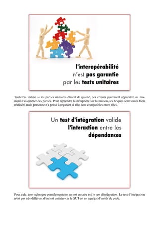 Toutefois, même si les parties unitaires étaient de qualité, des erreurs pouvaient apparaître au mo-
ment d'assembler ces parties. Pour reprendre la métaphore sur la maison, les briques sont toutes bien
réalisées mais personne n'a pensé à regarder si elles sont compatibles entre elles.




Pour cela, une technique complémentaire au test unitaire est le test d'intégration. Le test d'intégration
n'est pas très différent d'un test unitaire car le SUT est un agrégat d'unités de code.
 