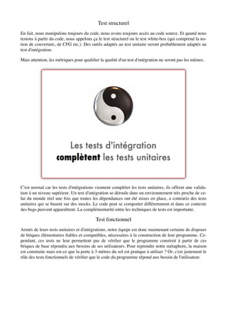 Test structurel
En fait, nous manipulons toujours du code, nous avons toujours accès au code source. Et quand nous
testons à partir du code, nous appelons ça le test structurel ou le test white-box (qui comprend la no-
tion de couverture, de CFG etc.). Des outils adaptés au test unitaire seront probablement adaptés au
test d'intégration.

Mais attention, les métriques pour qualiﬁer la qualité d'un test d'intégration ne seront pas les mêmes.




C'est normal car les tests d'intégrations viennent compléter les tests unitaires, ils offrent une valida-
tion à un niveau supérieur. Un test d'intégration se déroule dans un environnement très proche de ce-
lui du monde réel une fois que toutes les dépendances ont été mises en place, a contrario des tests
unitaires qui se basent sur des mocks. Le code peut se comporter différemment et dans ce contexte
des bugs peuvent apparaîtrent. La complémentarité entre les techniques de tests est importante.

                                          Test fonctionnel
Armés de leurs tests unitaires et d'intégrations, notre équipe est donc maintenant certaine de disposer
de briques élémentaires ﬁables et compatibles, nécessaires à la construction de leur programme. Ce-
pendant, ces tests ne leur permettent pas de vériﬁer que le programme construit à partir de ces
briques de base répondra aux besoins de ses utilisateurs. Pour reprendre notre métaphore, la maison
est construite mais est-ce que la porte à 3 mètres du sol est pratique à utiliser ? Or, c'est justement le
rôle des tests fonctionnels de vériﬁer que le code du programme répond aux besoin de l'utilisateur.
 