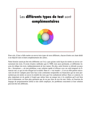 Pour cela, il leur a fallu mettre en œuvre trois types de tests différents, chacun d'entre eux étant dédié
à un objectif clair et étant complémentaire des autres.

Notre histoire aurait pu être très différente car il n'y a pas qu'une seule façon de mettre en œuvre cor-
rectement des tests. Il existe d'autres méthodes que le TDD, tout aussi pertinente, et différentes fa-
çons de rédiger des tests, indépendamment de leur nature. De plus, notre histoire se déroule au pays
des « bisounours », où tout problème a une solution rapide et efﬁcace avec un coût temporel ou ﬁ-
nancier nul, ce qui est très éloigné de la réalité. Dans le « vrai monde », il est en effet parfois néces-
saire de devoir s'adapter pour faire face à des contraintes temporelles ou ﬁnancières qui ne nous per-
mettent pas de mettre en œuvre la totalité des tests que l'on souhaiterait utiliser. Dans ce contexte, le
plus important est de garder à l'esprit que même faire un unique test, à la condition qu'il soit bien
écrit évidemment, est bien plus pertinent que de ne pas faire de test du tout. Enﬁn, en fonction du
langage de programmation utilisé et des outils employés, les problèmes rencontrés et leur solution
peuvent être très différents.
 