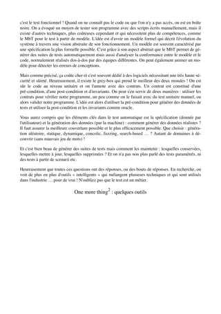 c'est le test fonctionnel ! Quand on ne connaît pas le code ou que l'on n'y a pas accès, on est en boîte
noire. On a évoqué un moyen de tester son programme avec des scripts écrits manuellement, mais il
existe d'autres techniques, plus coûteuses cependant et qui nécessitent plus de compétences, comme
le MbT pour le test à partir de modèle. L'idée est d'avoir un modèle formel qui décrit l'évolution du
système à travers une vision abstraite de son fonctionnement. Un modèle est souvent caractérisé par
une spéciﬁcation la plus formelle possible. C'est grâce à son aspect abstrait que le MbT permet de gé-
nérer des suites de tests automatiquement mais aussi d'analyser la conformance entre le modèle et le
code, normalement réalisés dos-à-dos par des équipes différentes. On peut également animer un mo-
dèle pour détecter les erreurs de conceptions.

Mais comme précisé, ça coûte cher et c'est souvent dédié à des logiciels nécessitant une très haute sé-
curité et sûreté. Heureusement, il existe le grey-box qui prend le meilleur des deux mondes ! On est
sûr le code au niveau unitaire et on l'annote avec des contrats. Un contrat est constitué d'une
pré-condition, d'une post-condition et d'invariants. On peut s'en servir de deux manières : utiliser les
contrats pour vériﬁer notre programme, un peu comme on le faisait avec du test unitaire manuel, ou
alors valider notre programme. L'idée est alors d'utiliser la pré-condition pour générer des données de
tests et utiliser la post-condition et les invariants comme oracle.

Vous aurez compris que les éléments clés dans le test automatique est la spéciﬁcation (donnée par
l'utilisateur) et la génération des données (par la machine) : comment générer des données réalistes ?
Il faut assurer la meilleure couverture possible et le plus efﬁcacement possible. Que choisir : généra-
tion aléatoire, statique, dynamique, concolic, fuzzing, search-based … ? Autant de domaines à dé-
couvrir (sans mauvais jeu de mots) !

Et c'est bien beau de générer des suites de tests mais comment les maintenir : lesquelles conservées,
lesquelles mettre à jour, lesquelles supprimées ? Et on n'a pas non plus parlé des tests paramétrés, ni
des tests à partir de scenarii etc.

Heureusement que toutes ces questions ont des réponses, ou des bouts de réponses. En recherche, on
voit de plus en plus d'outils « intelligents » qui mélangent plusieurs techniques et qui sont utilisés
dans l'industrie … pour de vrai ! N'oubliez pas que le test est un métier.

                               One more thing2 : quelques outils
 