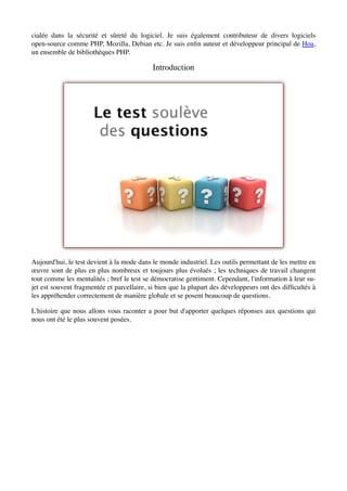 cialée dans la sécurité et sûreté du logiciel. Je suis également contributeur de divers logiciels
open-source comme PHP, Mozilla, Debian etc. Je suis enﬁn auteur et développeur principal de Hoa,
un ensemble de bibliothèques PHP.

                                           Introduction




Aujourd'hui, le test devient à la mode dans le monde industriel. Les outils permettant de les mettre en
œuvre sont de plus en plus nombreux et toujours plus évolués ; les techniques de travail changent
tout comme les mentalités ; bref le test se démocratise gentiment. Cependant, l'information à leur su-
jet est souvent fragmentée et parcellaire, si bien que la plupart des développeurs ont des difﬁcultés à
les appréhender correctement de manière globale et se posent beaucoup de questions.

L'histoire que nous allons vous raconter a pour but d'apporter quelques réponses aux questions qui
nous ont été le plus souvent posées.
 