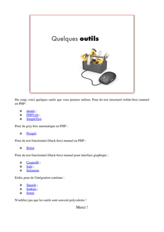 Du coup, voici quelques outils que vous pourrez utiliser. Pour du test structurel (white-box) manuel
en PHP :

   ✪    atoum ;
   ✪    PHPUnit ;
   ✪    SimpleTest.

Pour du grey-box automatique en PHP :

   ✪    Praspel.

Pour du test fonctionnel (black-box) manuel en PHP :

   ✪    Behat.

Pour du test fonctionnel (black-box) manuel pour interface graphique :

   ✪    CasperJS ;
   ✪    Sahi ;
   ✪    Selenium.

Enﬁn, pour de l'intégration continue :

   ✪    Squash ;
   ✪    Jenkins ;
   ✪    Sonar.

N'oubliez pas que les outils sont souvent polyvalents !

                                              Merci !
 