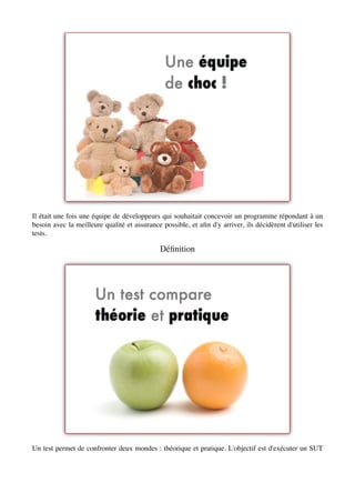 Il était une fois une équipe de développeurs qui souhaitait concevoir un programme répondant à un
besoin avec la meilleure qualité et assurance possible, et aﬁn d'y arriver, ils décidèrent d'utiliser les
tests.

                                              Déﬁnition




Un test permet de confronter deux mondes : théorique et pratique. L'objectif est d'exécuter un SUT
 