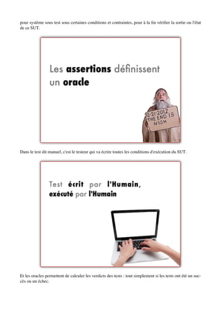 pour système sous test sous certaines conditions et contraintes, pour à la ﬁn vériﬁer la sortie ou l'état
de ce SUT.




Dans le test dit manuel, c'est le testeur qui va écrire toutes les conditions d'exécution du SUT.




Et les oracles permettent de calculer les verdicts des tests : tout simplement si les tests ont été un suc-
cès ou un échec.
 