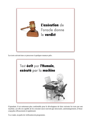 Les tests suivent tous ce processus à quelques nuances près.




Cependant, il est nettement plus confortable pour le développeur de faire exécuter les tests par une
machine, car elle est capable de les exécuter aussi souvent que nécessaire, automatiquement, et beau-
coup plus efﬁcacement et rapidement.

À ce stade, on parle de vériﬁcation de programme.
 