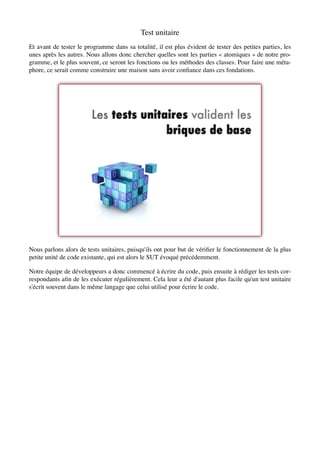 Test unitaire
Et avant de tester le programme dans sa totalité, il est plus évident de tester des petites parties, les
unes après les autres. Nous allons donc chercher quelles sont les parties « atomiques » de notre pro-
gramme, et le plus souvent, ce seront les fonctions ou les méthodes des classes. Pour faire une méta-
phore, ce serait comme construire une maison sans avoir conﬁance dans ces fondations.




Nous parlons alors de tests unitaires, puisqu'ils ont pour but de vériﬁer le fonctionnement de la plus
petite unité de code existante, qui est alors le SUT évoqué précédemment.

Notre équipe de développeurs a donc commencé à écrire du code, puis ensuite à rédiger les tests cor-
respondants aﬁn de les exécuter régulièrement. Cela leur a été d'autant plus facile qu'un test unitaire
s'écrit souvent dans le même langage que celui utilisé pour écrire le code.
 