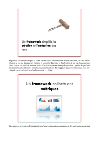 Et pour se faciliter encore plus la tâche, ils ont utilisé un framework de tests unitaires, car c'est un ou-
til dont le but est d'organiser, faciliter et simpliﬁer l'écriture et l'exécution de un ou plusieurs tests
(dans ce cas, on parle de suite de tests). Un tel framework doit également être capable de produire
des rapports dans différents formats qui permettront aux développeurs de pouvoir localiser avec pré-
cision les tests qui ont échoué et la raison de cet échec.




Ces rapports peuvent également contenir d'autres informations, notamment des métriques permettant
 