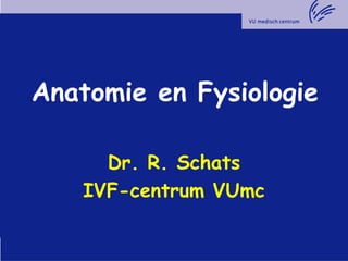Anatomie en Fysiologie
Dr. R. Schats
IVF-centrum VUmc
 