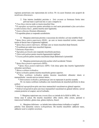 regiunea posterioara este reprezentata de ischion. Pe viu acest foramen este acoperit de
membrana obturatoare.
2. Fata interna (mediala) prezinta o linie arcuata ce formeaza limita intre
pelvisul mare si pelvisul mic si care o imparte in:
wFosa iliaca interna unde se insera muschiul iliac;
wO suprafata sacropelvina pentru articulatia cu osul sacru prezentand o fata auriculara
si tuberozitatea iliaca , pentru insertia unor ligamente;
wGaura obturata (foramen obturatum);
wO suprafata plana ce raspunde acetabulului.
3. Marginea anterioara preznta o succesiune de reliefuri; cel mai notabile fiind:
wSpina iliaca antero-superioara (SIAS) - pe care se insera muschiul croitor, muschiul
tensor al fasciei lata si ligamentul inghinal;
wSpina iliaca antero-inferioara (SIAI)pe care se insera muschiul drept femural;
wO scobitura pe unde trece muschiul ilopsoas;
wEminenta iliopectinee;
wSuprafata pectineala care raspunde muschiului pectineu;
wTuberculul pubian pentru insertia ligamentului inghinal;
wCreasta pubelui pentru insertia muschiului drept abdominal si piramidal.
4. Marginea posterioara prezinta acelasi relief accidental. Notam:
wSpina iliaca postero-superioara (SIPS);
wSpina iliaca postero-inferioara (SIPI). Cele doua spine dau insertie ligamentelor
articulare sacroiliace;
wMarea scobitura ischiadica;
wSpina ischiadica pentru insertia muschiului gemen superior;
wMica scobitura ischiadica pentru trecerea muschiului obturator intern si
manunchiului vasculo-nervos rusinos intern.;
wTuberozitatea ischiadica, portiunea pe care ne repauzam in pozitie sezanda.
Pe viu marea scobitura ischiadica este transformata de muschiul piriform in doua
orificii:
wOrificiul suprapiriform prin care trece manunchiul vasculonervos gluteal superior;
wOrificul intrapiriform prin care trece manunchiul vasculonervos gluteal inferior, nervul
cutanat posterior al coapsei, nervul ischiadic.
5. Marginea superioara sau creasta iliaca se intinde de la SIAS la SIPS. Are
forma unui S culcat. Da insertie muschilor: oblic intern, oblic extern, patratul si
transversul lombelor, gluteu mae, gluteu mijlociu, iliacul.
6. Marginea inferioara - se intinde intre tuberozitatea ischiadica si unghiul
pubelui. Este denumita ramura ischiopubiana. Da insertie muschilor: adductor mare,
adductor scurt si corpilor cavernosi.

26

 