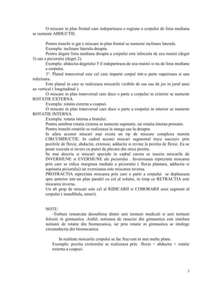O miscare in plan frontal care indeparteaza o regiune a corpului de linia mediana
se numeste ABDUCTIE.
Pentru trunchi si gat o miscare in plan frontal se numeste inclinare laterala.
Exemplu: inclinare laterala dreapta.
Pentru degete linia mediana dreapta a corpului este inlocuita de axa mainii (deget
3) sau a piciorului (deget 2).
Exemplu: abductia degetului 5 il indeparteaza de axa mainii si nu de linia mediana
a corpului.
3°. Planul transversal este cel care imparte corpul intr-o parte superioara si una
inferioara.
Este planul in care se realizeaza miscarile vizibile de sus sau de jos in jurul unui
ax vertical ( longitudinal ).
O miscare in plan transversal care duce o parte a corpului in exterior se numeste
ROTATIE EXTERNA.
Exemplu: rotatia externa a coapsei.
O miscare in plan transversal care duce o parte a corpului in interior se numeste
ROTATIE INTERNA.
Exemplu: rotatia interna a bratului.
Pentru antebrat rotatia externa se numeste supinatie, iar rotatia interna pronatie.
Pentru trunchi rotatiile se realizeaza la stanga sau la dreapta.
In afara acestor miscari mai exista un tip de miscare complexa numita
CIRCUMDUCTIE. In cadrul acestei miscari segmentul trece succesiv prin
pozitiile de flexie, abductie, extensie, adductie si revine la pozitia de flexie. Ea se
poate executa si invers cu punct de plecare din orice pozitie.
Se mai descriu si miscari speciale in cadrul carora se inscriu miscarile de
INVERSIUNE si EVERSIUNE ale piciorului . Inversiunea reprezinta miscarea
prin care se ridica marginea mediala a piciorului ( flexia plantara, adductia si
supinatia piciorului) iar eversiunea este miscarea inversa.
PROTRACTIA reprezinta miscarea prin care o parte a corpului se deplaseaza
spre anterior intr-un plan paralel cu cel al solului, in timp ce RETRACTIA este
miscarea inversa.
Un alt grup de miscari este cel al RIDICARII si COBORARII unui segment al
corpului ( mandibula, umeri).

NOTE:
-Trebuie remarcata deosebirea dintre unii termeni medicali si unii termeni
folositi in gimnastica .Astfel, notiunea de rasucire din gimnastica este similara
notiunii de rotatie din biomecanica, iar prin rotatie in gimnastica se intelege
circumductia din biomecanica.
In realitate miscarile corpului se fac frecvent in mai multe plane .
Exemplu: pozitia croitorului se realizeaza prin flexie + abductie + rotatie
externa a coapsei.

3

 