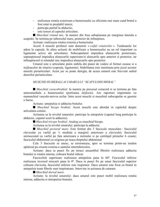 -

realizeaza rotatia exterioara a humerusului cu eficienta mai mare cand bratul a
fost rotat in prealabil intern;
- participa partial la abductie;
- este tensor al capsulei articulare.
s Muschiul rotund mic. Ia nastere din fosa subspinoasa pe marginea laterala a
scapulei. Se termina pe tuberculul mare, posterior de infraspinos.
Actiune: realizeaza rotatia externa a humersului.
Acesti 4 muschi profunzi sunt denumiti « coiful rotatorilor ». Tendoanele lor
adera la capsula. In afara actiunii de mobilizare a humerusului au un rol important ca
ligamente active ale articulatiei. Subscapularul impiedica alunecarile posterioare,
supraspinosul impiedica alunecarile superioare/si aluncarile spre anterior si posterior, iar
infraspinosul si rotundul mic impiedica alunecarile spre posterior.
Umarul este o articulatie putin stabila din punct de vedere al formei osoase si a
mijloacelor de intarire (capsula, ligamente). Stabilitatea este mentinuta prin jocul acestor
muschi periarticulari. Acest joc se poate deregla, de aceea umarul este frecvent sediul
durerilor periarticulare.
MUSCHII HUMERALI AI UMARULUI “SCAPULOHUMERAL”
s Muschiul coracobrahial. Ia nastere pe procesul coracoid si se termina pe fata
anteromediala a humerusului (portiunea mijlocie). Are raporturi importante cu
manunchiul vasculo-nervos axilar. Intre acest muschi si muschiul subscapular se gaseste
o bursa.
Actiune: antepulsia si adductia bratului.
s Muschiul biceps brahial. Acest muschi este abordat in capitolul despre
articulatia cotului.
Actiunea sa la nivelul umarului: participa la antepulsie (capatul lung participa la
abductie, capatul scurt la adductie).
s Muschiul triceps brahial. Analog cu muschiul biceps.
Actiunea sa la nivelul umarului: participa la adductie.
s Muschiul pectoral mare. Este format din 3 fascicule musculare : fasciculul
clavicular cu varful pe ½ mediala a marginii anterioare a claviculei; fasciculul
sternocostal cu varful pe fata anterioara a sternului si pe cartilajul primelor 6 coaste;
fasciculul abdominal cu originea pe teaca dreptului abdominal.
Cele 3 fascicule se unesc, se torsioneaza, apoi se termina printr-un tendon
aplatizat pe creasta externa a santului intertuberculos.
Actiune: daca ia punct fix pe torace ansamblul fibrelor realizeaza adductia
bratului si rotatia interna; coboara bratul ridicat.
Fascicolele superioare realizeaza antepulsia pana la 60º. Fasciculul inferior
realizeaza inversul miscarii pana la 0º. Daca ia punct fix pe umar fasciculul superior
coboara clavicula, fasciculul inferior este inspirator. Daca umarul este fixat cu bratul in
antepulsie toate fibrele sunt inspiratoare. Intervine in actiunea de catarare.
s Muschiul dorsal mare.
Actiune: la nivelul umarului: daca umarul este punct mobil realizeaza rotatia
interna, adductia si retropulsia bratului.

47

 