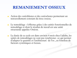 REMANIEMENT OSSEUX
■ Action des ostéoblastes et des ostéoclastes permettant un
renouvellement constant du tissu osseux.
■ Le remodelage s’effectue grâce à des unités fonctionnelles de
remodelage et dont le résultat de travail est une unité
structurale appelée: Ostéon.
■ La durée de ce cycle est dans environ 4 mois chez l adulte, les
unités de remodelages ne sont pas synchrones ce qui permet
d’adapter la quantité et l’architecture de l’os , en fonction de
facteurs systémiques et locaux.
 
