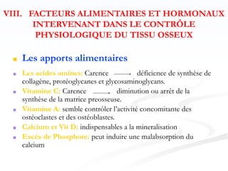 ■ Les apports alimentaires
■ Les acides amines: Carence déficience de synthèse de
collagène, protéoglycanes et glycosaminoglycans.
■ Vitamine C: Carence diminution ou arrêt de la
synthèse de la matrice preosseuse.
■ Vitamine A: semble contrôler l’activité concomitante des
ostéoclastes et des ostéoblastes.
■ Calcium et Vit D: indispensables a la mineralisation
■ Excès de Phosphore: peut induire une malabsorption du
calcium
VIII. FACTEURS ALIMENTAIRES ET HORMONAUX
INTERVENANT DANS LE CONTRÔLE
PHYSIOLOGIQUE DU TISSU OSSEUX
 