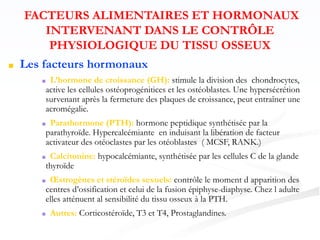 FACTEURS ALIMENTAIRES ET HORMONAUX
INTERVENANT DANS LE CONTRÔLE
PHYSIOLOGIQUE DU TISSU OSSEUX
■ Les facteurs hormonaux
■ L’hormone de croissance (GH): stimule la division des chondrocytes,
active les cellules ostéoprogénitices et les ostéoblastes. Une hypersécrétion
survenant après la fermeture des plaques de croissance, peut entraîner une
acromégalie.
■ Parathormone (PTH): hormone peptidique synthétisée par la
parathyroïde. Hypercalcémiante en induisant la libération de facteur
activateur des otéoclastes par les otéoblastes ( MCSF, RANK.)
■ Calcitonine: hypocalcémiante, synthétisée par les cellules C de la glande
thyroïde
■ Œstrogènes et stéroïdes sexuels: contrôle le moment d apparition des
centres d’ossification et celui de la fusion épiphyse-diaphyse. Chez l adulte
elles atténuent al sensibilité du tissu osseux à la PTH.
■ Autres: Corticostéroïde, T3 et T4, Prostaglandines.
 