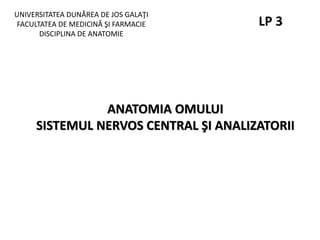 UNIVERSITATEA DUNĂREA DE JOS GALAŢI
FACULTATEA DE MEDICINĂ ŞI FARMACIE
DISCIPLINA DE ANATOMIE
ANATOMIA OMULUI
SISTEMUL NERVOS CENTRAL ŞI ANALIZATORII
LP 3
 