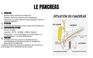 LE PANCREAS
❑ DÉFINITION:
- glande mixte, exocrine et endocrine
- Solidaire des voies biliaires extra-hépatiques
- Volumineuse ,profondément située plaquée contre la
colonne lombaire
❑ SITUATION:
• En arrière de l’estomac, entre la rate et le duodénum
❑ CONFIGURATION EXTERNE
- Forme variable;
- 4 parties: -TET E - ISTHME - CORPS –QUEUE
- Dimensions: • 15 cm de long • 6 cm de hauteur • 2
cm d’épaisseur • environ 80 grammes
❑ FONCTION:
• Fonction exocrine: assure la sécrétion du suc
pancréatique qu'elle déverse dans le duodénum,
participant à la digestion
• Fonction endocrine: assure la sécrétion de l’Insuline et
du Glucagon et le métabolisme des sucres
 