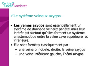 Le système veineux azygos Les veines azygos  sont essentiellement un système de drainage veineux pariétal mais leur intérêt est surtout qu’elles forment un système anastomotique entre la veine cave supérieure  et inférieure. Elle sont formées classiquement par : une veine principale, droite, la veine azygos  une veine inférieure gauche, l’hémi-azygos 