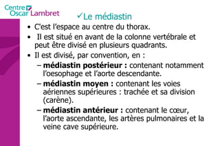Le médiastin C'est l’espace au centre du thorax. Il est situé en avant de la colonne vertébrale et peut être divisé en plusieurs quadrants.  Il est divisé, par convention, en : médiastin postérieur :  contenant notamment  l’oesophage et l’aorte descendante.  médiastin moyen :  contenant les voies aériennes supérieures : trachée et sa division (carène).  médiastin antérieur :  contenant le cœur, l’aorte ascendante, les artères pulmonaires et la veine cave supérieure. 