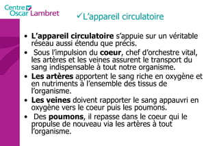 L’appareil circulatoire L’appareil circulatoire  s’appuie sur un véritable réseau aussi étendu que précis. Sous l’impulsion du  coeur , chef d’orchestre vital, les artères et les veines assurent le transport du sang indispensable à tout notre organisme.  Les artères  apportent le sang riche en oxygène et en nutriments à l’ensemble des tissus de l’organisme.  Les veines  doivent rapporter le sang appauvri en oxygène vers le coeur puis les poumons. Des  poumons , il repasse dans le coeur qui le propulse de nouveau via les artères à tout l’organisme.  