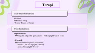 Terapi
• Istirahat
• Minur air cukup
• Kumur dengan air hangat
Non-Medikamentosa
• Symptomatik
Analgetik antipiretik (paracetamol 10-15 mg/kgbb/hari 3-4x/hr)
• Causatik
Antivirus metisoprinol (Isoprenosin)
•Dewasa ; 60-100 mg/kgbb 4-6x/hr)
•Anak ; 50 mg/kgBB 4-6x/hr
Medikamentosa
 