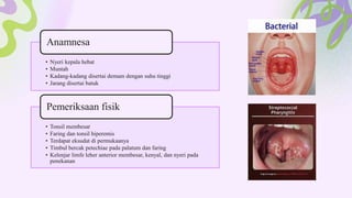 • Nyeri kepala hebat
• Muntah
• Kadang-kadang disertai demam dengan suhu tinggi
• Jarang disertai batuk
Anamnesa
• Tonsil membesar
• Faring dan tonsil hiperemis
• Terdapat eksudat di permukaanya
• Timbul bercak petechiae pada palatum dan faring
• Kelenjar limfe leher anterior membesar, kenyal, dan nyeri pada
penekanan
Pemeriksaan fisik
 