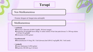 Terapi
• Kumur dengan air hangat atau antiseptik
Non Medikamentosa
• Antibiotik
Penicilin G Banzatin 50.000 U/kgBB.. IM dosis tunggal
Amoksilin 50 mg/kgBB dosis dibagi 3x sehari selama 10 hari dan pada dewasa 3 x 500 mg selama
6-10 hari 50 mg/kgbb
Eritromisin 4x500 mg/hari
• Kortikosteroid
Dexamethasone 8-16mg, IM, 1 kali (dewasa) dan 0,08-0,3 mg/kgBB, IM, 1 kali (anak)
• Analgetik
Asam Mafenamat 3x500 mg/hari
Ibuprofen 200-400 mg (3-4x/hari)
Medikamentosa
 