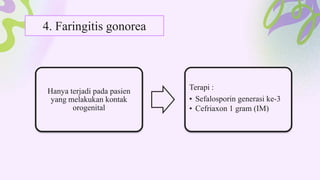 4. Faringitis gonorea
Hanya terjadi pada pasien
yang melakukan kontak
orogenital
Terapi :
• Sefalosporin generasi ke-3
• Cefriaxon 1 gram (IM)
 