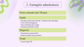 2. Faringitis tuberkulosis
Proses sekunder dari TB paru
Gejala
• Keadaan umum pasien buruk : anoreksia dan odinofagia
• Nyeri hebat ditenggorok
• Nyeri ditelinga atau otalgia
• Pembesaran KGB servikal
Diagnosis
• Pemeriksaan sputum BTA
• Biopsi jaringan yang terinfeksi
Terapi
• Sesuai terapi TB
 