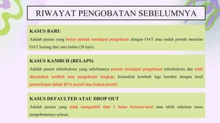RIWAYAT PENGOBATAN SEBELUMNYA
KASUS BARU
Adalah pasien yang belum pernah mendapat pengobatan dengan OAT atau sudah pernah menelan
OAT kurang dari satu bulan (28 hari).
KASUS KAMBUH (RELAPS)
Adalah pasien tuberkulosis yang sebelumnya pernah mendapat pengobatan tuberkulosis dan telah
dinyatakan sembuh atau pengobatan lengkap, kemudian kembali lagi berobat dengan hasil
pemeriksaan dahak BTA positif atau biakan positif.
KASUS DEFAULTED ATAU DROP OUT
Adalah pasien yang tidak mengambil obat 2 bulan berturut-turut atau lebih sebelum masa
pengobatannya selesai.
 