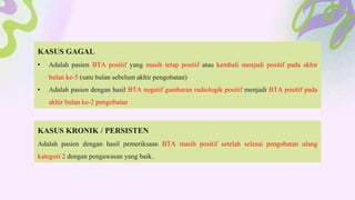 KASUS GAGAL
• Adalah pasien BTA positif yang masih tetap positif atau kembali menjadi positif pada akhir
bulan ke-5 (satu bulan sebelum akhir pengobatan)
• Adalah pasien dengan hasil BTA negatif gambaran radiologik positif menjadi BTA positif pada
akhir bulan ke-2 pengobatan
KASUS KRONIK / PERSISTEN
Adalah pasien dengan hasil pemeriksaan BTA masih positif setelah selesai pengobatan ulang
kategori 2 dengan pengawasan yang baik.
 
