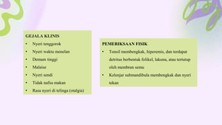 GEJALA KLINIS
• Nyeri tenggorok
• Nyeri waktu menelan
• Demam tinggi
• Malaise
• Nyeri sendi
• Tidak nafsu makan
• Rasa nyeri di telinga (otalgia)
PEMERIKSAAN FISIK
• Tonsil membengkak, hiperemis, dan terdapat
detritus berbentuk folikel, lakuna, atau tertutup
oleh membran semu
• Kelenjar submandibula membengkak dan nyeri
tekan
 