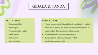 GEJALA & TANDA
GEJALA UMUM
• Demam subfebris
• Nyeri kepala
• Penurunan nafsu makan
• Badan lemah
• Nadi lambat
• Nyeri menelan
GEJALA LOKAL
• Tonsil membengkak ditutupi bercak putih kotor  makin
lama makin meluas dan bersatu bentuk membran semu 
dapat meluas dan menyumbat saluran napas
• Membran mudah berdarah jika diangkat
• Kelenjar limfe leher membengkak  bull
neck/burgemeester’s hals
 