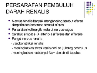 PERSARAFAN PEMBULUH
DARAH RENALIS
 Nervusrenalisbanyak mengandung serabut eferen
simpatisdan beberapaserabut aferen
 Persarafan kolinergik melalui nervusvagus
 Serabut simpatis arteriolaafferensdan efferens
 Fungsi nervusrenalis;
- vasokonstriksi renalis
- meningkatkan seresi renin dari sel jukstaglomerulus
- meningkatkan reabsorpsi Na+ dan air di tubulus
 