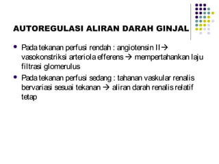 AUTOREGULASI ALIRAN DARAH GINJAL
 Padatekanan perfusi rendah : angiotensin II
vasokonstriksi arteriolaefferens mempertahankan laju
filtrasi glomerulus
 Padatekanan perfusi sedang : tahanan vaskular renalis
bervariasi sesuai tekanan  aliran darah renalisrelatif
tetap
 