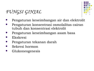 FUNGSI GINJAL
 Pengaturan keseimbangan air dan elektrolit
 Pengaturan konsentrasi osmolalitas cairan
tubuh dan konsentrasi elektrolit
 Pengaturan keseimbangan asam basa
 Ekskresi
 Pengaturan tekanan darah
 Sekresi hormon
 Glukoneogenesis
 