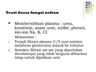 Teori dasar fungsi nefron
 Membersihkan plasma : urea,
kreatinin, asam urat, sulfat, phenol,
ion-ion Na, K, Cl.
Mekanisme :
1. Terjadi filtrasi plasma (1/5 nya) melalui
membran glomerulus masuk ke tubulus
2. Sewaktu filtrasi zat-zat yang diperlukan
direabsorpsi yang tidak berguna dibiarkan
tetap untuk dijadikan urin
 
