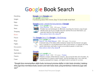 Google Book Search




“Google bisa menampilkan dafar buku termasuk preview daftar isi dari buku tersebut, kadang
kita juga bisa membaca buku secara utuh dan buku buku yang berbahasa indonesia juga ada
loh!”
                              Anatomi Hasil Pencarian Google                                 9
 