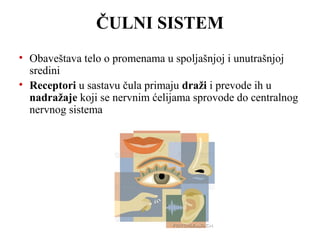 ČULNI SISTEM 
• Obaveštava telo o promenama u spoljašnjoj i unutrašnjoj 
sredini 
• Receptori u sastavu čula primaju draži i prevode ih u 
nadražaje koji se nervnim ćelijama sprovode do centralnog 
nervnog sistema 
 