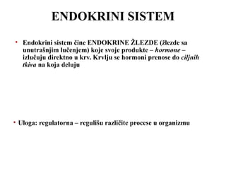 ENDOKRINI SISTEM 
• Endokrini sistem čine ENDOKRINE ŽLEZDE (žlezde sa 
unutrašnjim lučenjem) koje svoje produkte – hormone – 
izlučuju direktno u krv. Krvlju se hormoni prenose do ciljnih 
tkiva na koja deluju 
• Uloga: regulatorna – regulišu različite procese u organizmu 
 