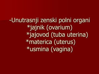 -Unutrasnji zenski polni organi
*jajnik (ovarium)
*jajovod (tuba uterina)
*materica (uterus)
*usmina (vagina)
 