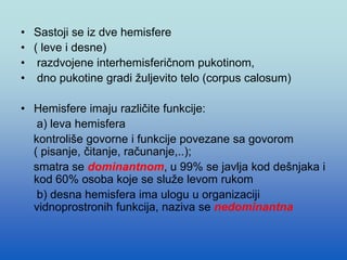 • Sastoji se iz dve hemisfere
• ( leve i desne)
• razdvojene interhemisferičnom pukotinom,
• dno pukotine gradi žuljevito telo (corpus calosum)
• Hemisfere imaju različite funkcije:
a) leva hemisfera
kontroliše govorne i funkcije povezane sa govorom
( pisanje, čitanje, računanje,..);
smatra se dominantnom, u 99% se javlja kod dešnjaka i
kod 60% osoba koje se služe levom rukom
b) desna hemisfera ima ulogu u organizaciji
vidnoprostronih funkcija, naziva se nedominantna
 