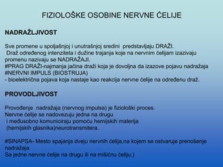 FIZIOLOŠKE OSOBINE NERVNE ĆELIJE
NADRAŽLJIVOST
Sve promene u spoljašnjoj i unutrašnjoj sredini predstavljaju DRAŽI.
Draž određenog intenziteta i dužine trajanja koje na nervnim ćelijam izazivaju
promenu nazivaju se NADRAŽAJI.
#PRAG DRAŽI-najmanja jačina draži koja je dovoljna da izazove pojavu nadražaja
#NERVNI IMPULS (BIOSTRUJA)
- bioelektrična pojava koja nastaje kao reakcija nervne ćelije na određenu draž.
PROVODLJIVOST
Provođenje nadražaja (nervnog impulsa) je fiziološki proces.
Nervne ćelije se nadovezuju jedna na drugu
i međusobno komuniciraju pomoću hemijskih materija
(hemijskih glasnika)neurotransmitera.
#SINAPSA- Mesto spajanja dveju nervnih ćelija,na kojem se ostvaruje prenošenje
nadražaja
Sa jedne nervne ćelije na drugu ili na mišićnu ćeliju.)
 