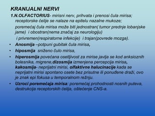 KRANIJALNI NERVI
1.N.OLFACTORIUS- mirisni nerv, prihvata i prenosi čula mirisa;
receptorske ćelije se nalaze na epitelu nazalne mukoze;
poremećaj čula mirisa može biti jednostran( tumor prednje lobanjske
jame) i obostran(nema značaj za neurologiju)
i privremen(respiratorne infekcije) i trajan(povrede mozga).
• Anosmija –potpuni gubitak čula mirisa,
• hiposmija sniženo čulo mirisa,
• hiperosmija povećana osetljivost za mirise javlja se kod anksioznih
bolesnika, migrene,dizosmija izmenjena percepcija mirisa,
kakosmija- neprijatni mirisi, olfaktivne halucinacije kada se
neprijatni mirisi spontano osete bez prisutne ili ponuđene draži, ovo
je znak epi fokusa u temporalnom režnju.
• Uzroci poremećaja mirisa: poremećaj prohodnosti nosnih puteva,
destrukcija receptorskih ćelija, oštećenje CNS-a.
 